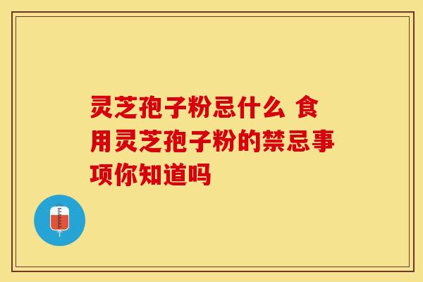 灵芝孢子粉忌什么 食用灵芝孢子粉的禁忌事项你知道吗