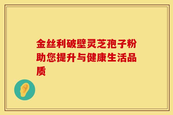 金丝利破壁灵芝孢子粉助您提升与健康生活品质