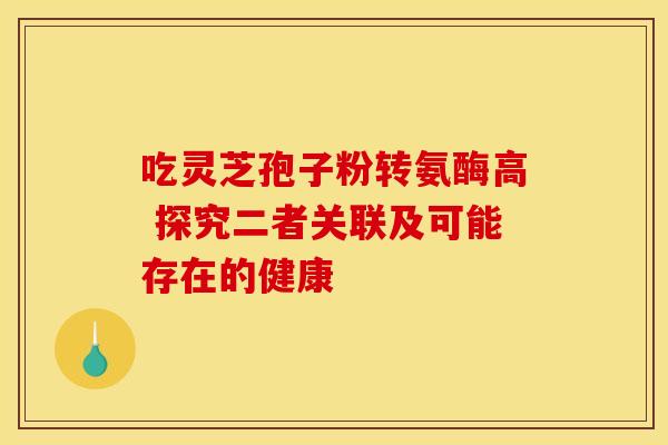 吃灵芝孢子粉转氨酶高 探究二者关联及可能存在的健康