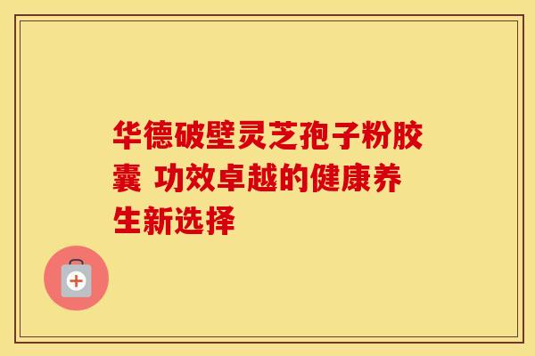 华德破壁灵芝孢子粉胶囊 功效卓越的健康养生新选择