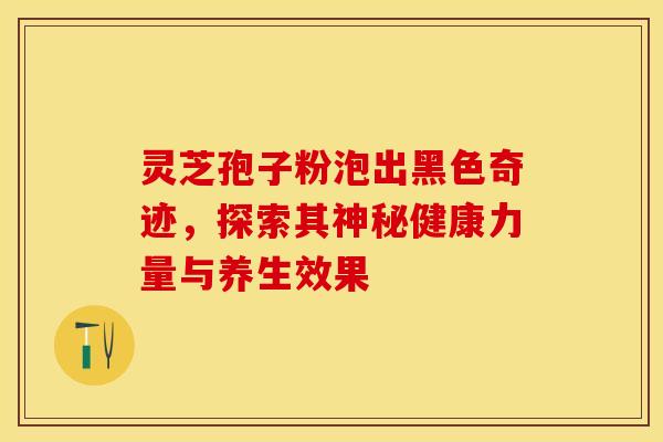 灵芝孢子粉泡出黑色奇迹，探索其神秘健康力量与养生效果