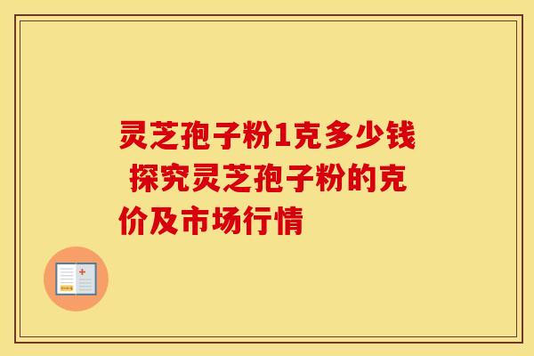 灵芝孢子粉1克多少钱 探究灵芝孢子粉的克价及市场行情