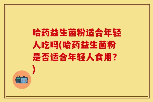 哈药益生菌粉适合年轻人吃吗(哈药益生菌粉是否适合年轻人食用?) 哈药益生菌粉适合年轻人吃吗(哈药益生菌粉是否适合年轻人食用?)