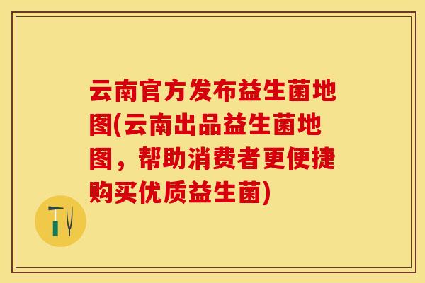 云南官方发布益生菌地图(云南出品益生菌地图,帮助消费者更便捷购买优质益生菌) 云南官方发布益生菌地图(云南出品益生菌地图,帮助消费者更便捷购买优质益生菌)