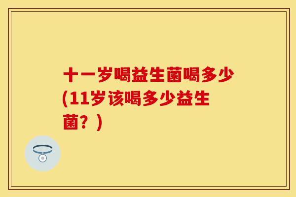 十一岁喝益生菌喝多少(11岁该喝多少益生菌?) 十一岁喝益生菌喝多少(11岁该喝多少益生菌?)