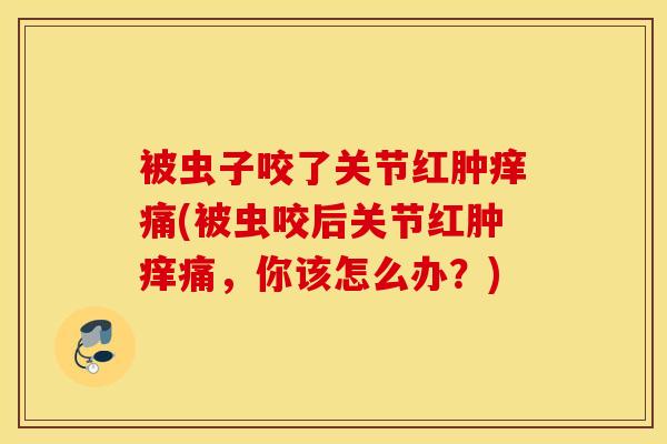 被虫子咬了关节红肿痒痛(被虫咬后关节红肿痒痛，你该怎么办？)