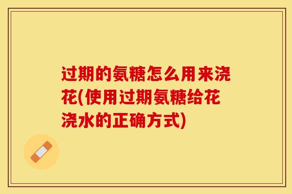 过期的氨糖怎么用来浇花(使用过期氨糖给花浇水的正确方式) 过期的氨糖怎么用来浇花(使用过期氨糖给花浇水的正确方式)
