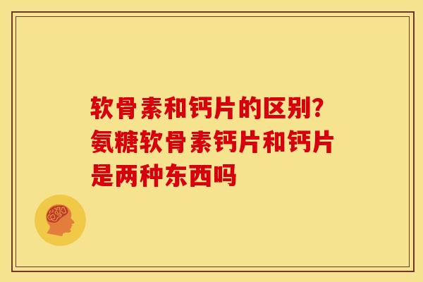 软骨素和钙片的区别？氨糖软骨素钙片和钙片是两种东西吗