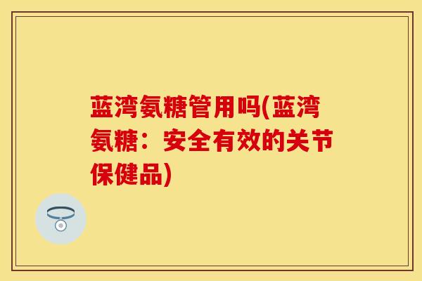 蓝湾氨糖管用吗(蓝湾氨糖：安全有效的关节保健品)