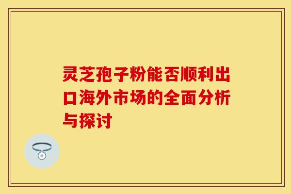 灵芝孢子粉能否顺利出口海外市场的全面分析与探讨