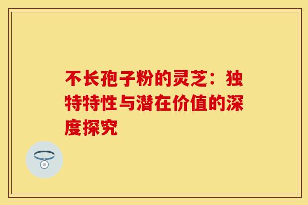 不长孢子粉的灵芝：独特特性与潜在价值的深度探究