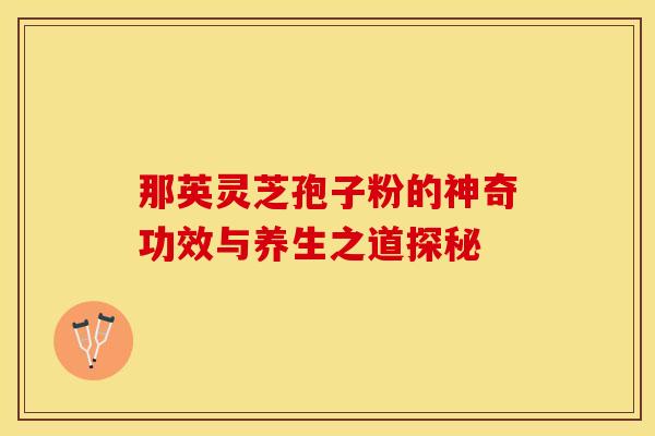 那英灵芝孢子粉的神奇功效与养生之道探秘