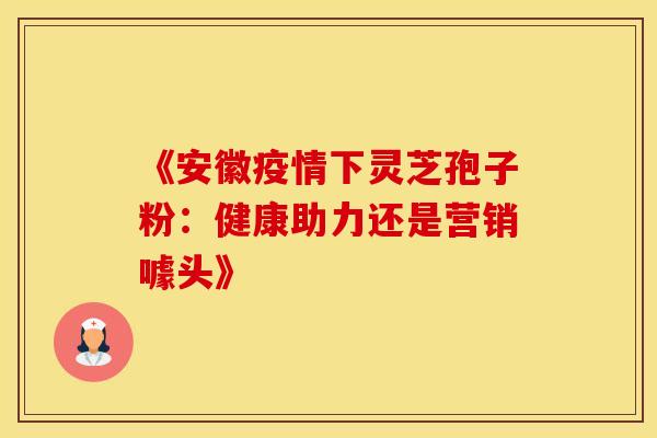 《安徽疫情下灵芝孢子粉：健康助力还是营销噱头》