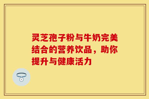 灵芝孢子粉与牛奶完美结合的营养饮品，助你提升与健康活力