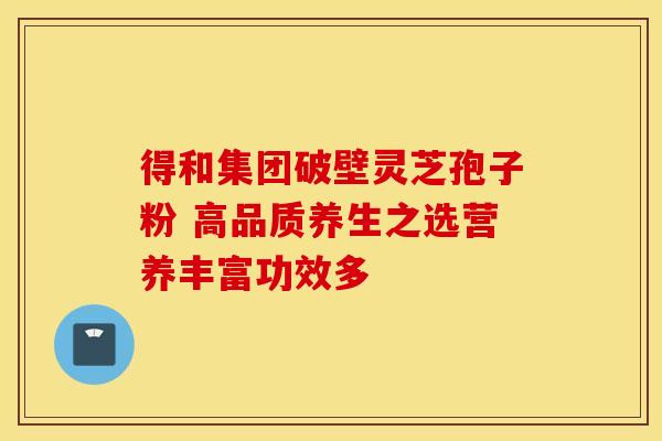 得和集团破壁灵芝孢子粉 高品质养生之选营养丰富功效多