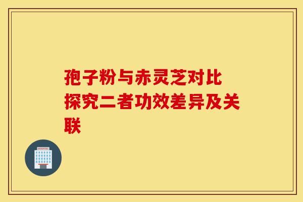 孢子粉与赤灵芝对比 探究二者功效差异及关联