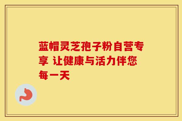 蓝帽灵芝孢子粉自营专享 让健康与活力伴您每一天