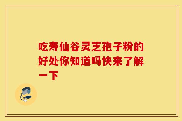 吃寿仙谷灵芝孢子粉的好处你知道吗快来了解一下 吃寿仙谷灵芝孢子粉的好处你知道吗快来了解一下