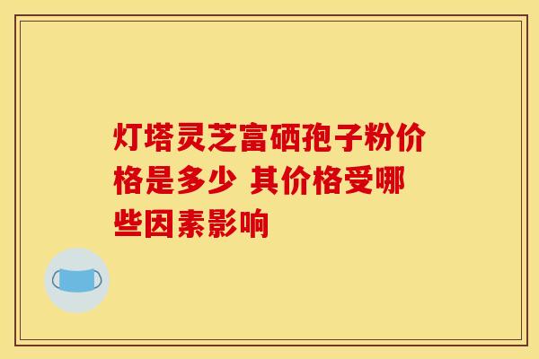 灯塔灵芝富硒孢子粉价格是多少 其价格受哪些因素影响
