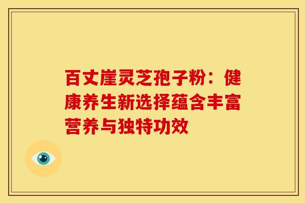 百丈崖灵芝孢子粉：健康养生新选择蕴含丰富营养与独特功效