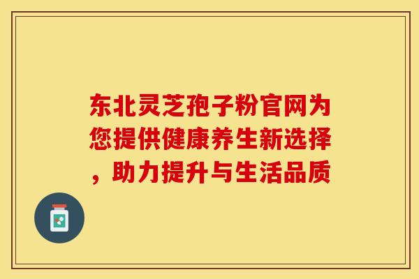 东北灵芝孢子粉官网为您提供健康养生新选择，助力提升与生活品质