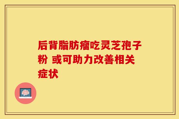 后背脂肪瘤吃灵芝孢子粉 或可助力改善相关症状