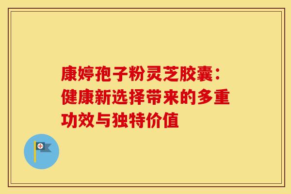 康婷孢子粉灵芝胶囊：健康新选择带来的多重功效与独特价值