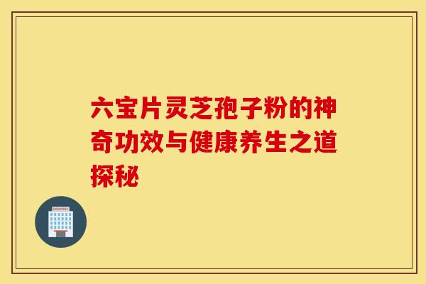 六宝片灵芝孢子粉的神奇功效与健康养生之道探秘