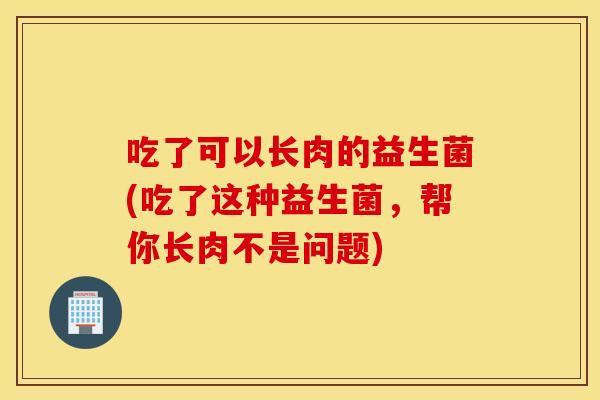 吃了可以长肉的益生菌(吃了这种益生菌，帮你长肉不是问题)