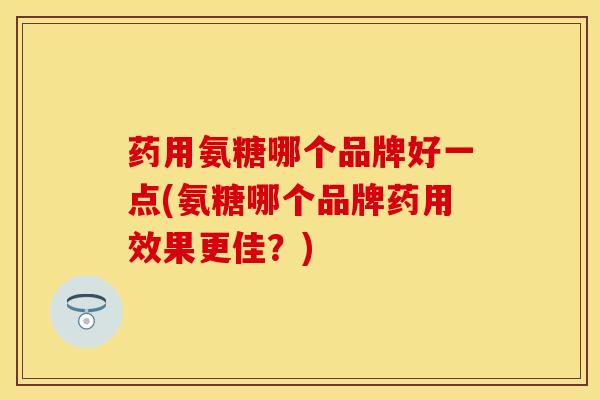药用氨糖哪个品牌好一点(氨糖哪个品牌药用效果更佳？)