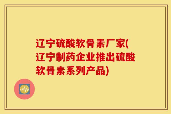 辽宁硫酸软骨素厂家(辽宁制药企业推出硫酸软骨素系列产品) 辽宁硫酸软骨素厂家(辽宁制药企业推出硫酸软骨素系列产品)
