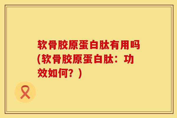 软骨胶原蛋白肽有用吗(软骨胶原蛋白肽：功效如何？)