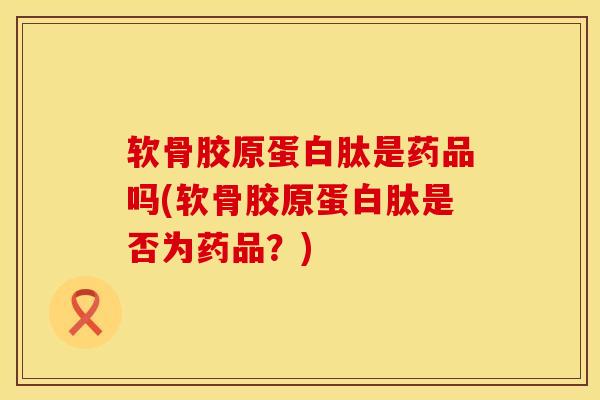 软骨胶原蛋白肽是药品吗(软骨胶原蛋白肽是否为药品？)