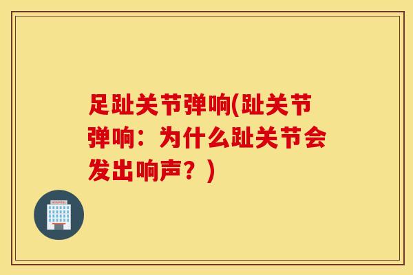 足趾关节弹响(趾关节弹响：为什么趾关节会发出响声？)