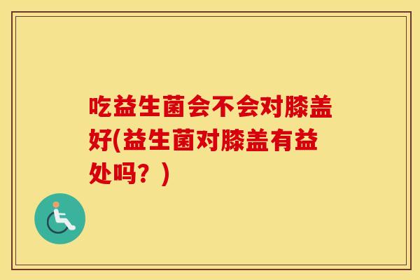 吃益生菌会不会对膝盖好(益生菌对膝盖有益处吗？)