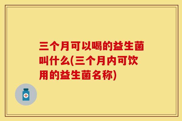 三个月可以喝的益生菌叫什么(三个月内可饮用的益生菌名称) 三个月可以喝的益生菌叫什么(三个月内可饮用的益生菌名称)