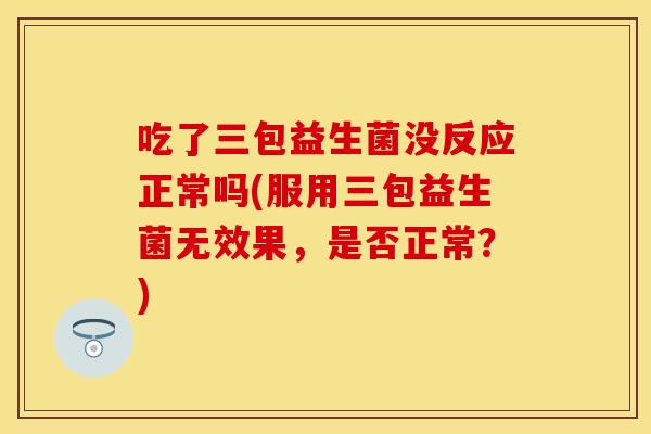 吃了三包益生菌没反应正常吗(服用三包益生菌无效果，是否正常？)