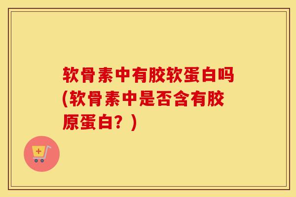 软骨素中有胶软蛋白吗(软骨素中是否含有胶原蛋白？)