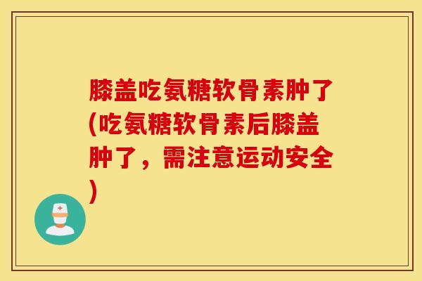膝盖吃氨糖软骨素肿了(吃氨糖软骨素后膝盖肿了，需注意运动安全)