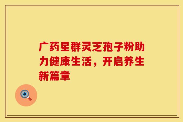 广药星群灵芝孢子粉助力健康生活，开启养生新篇章