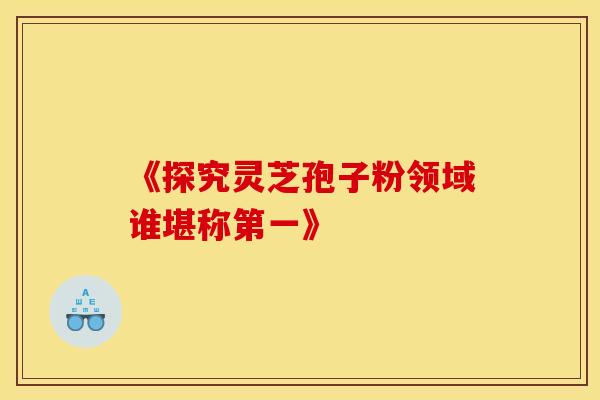 《探究灵芝孢子粉领域谁堪称第一》
