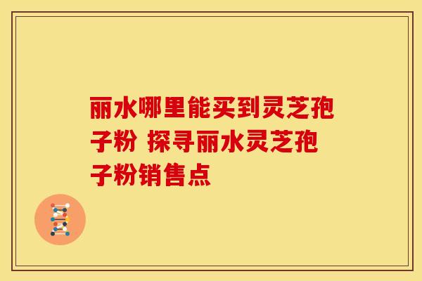 丽水哪里能买到灵芝孢子粉 探寻丽水灵芝孢子粉销售点