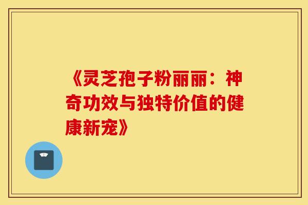 《灵芝孢子粉丽丽：神奇功效与独特价值的健康新宠》