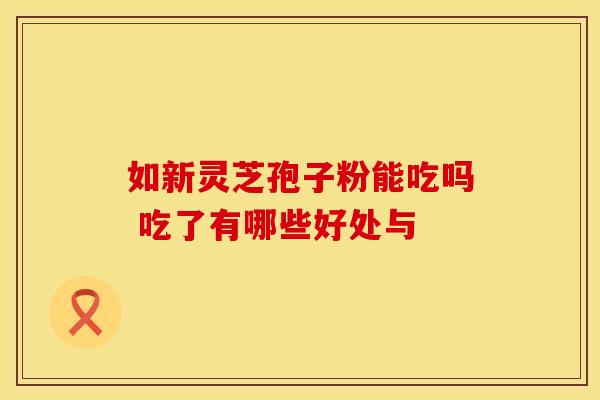 如新灵芝孢子粉能吃吗 吃了有哪些好处与