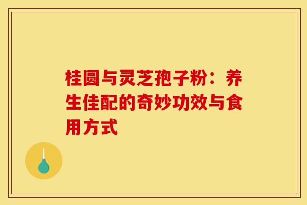 桂圆与灵芝孢子粉：养生佳配的奇妙功效与食用方式