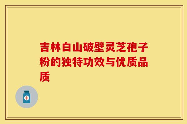 吉林白山破壁灵芝孢子粉的独特功效与优质品质
