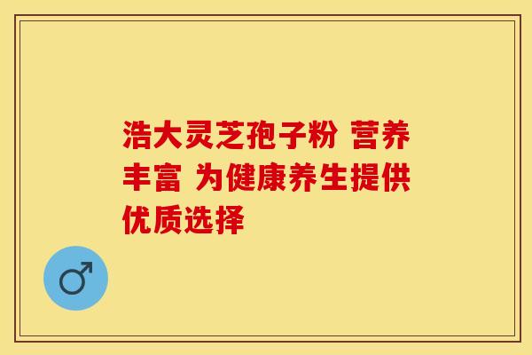 浩大灵芝孢子粉 营养丰富 为健康养生提供优质选择