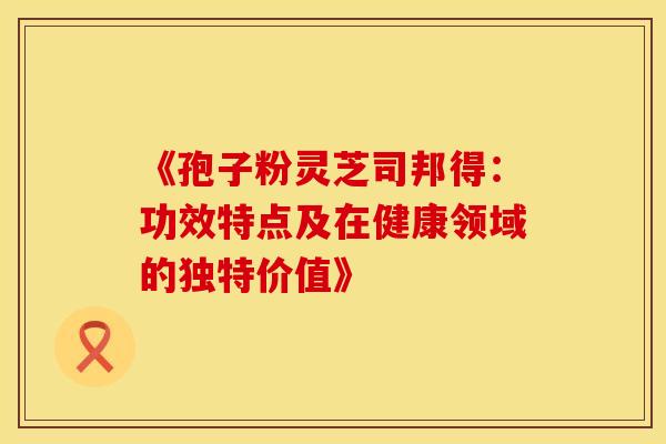 《孢子粉灵芝司邦得：功效特点及在健康领域的独特价值》