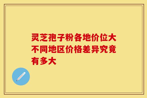 灵芝孢子粉各地价位大不同地区价格差异究竟有多大