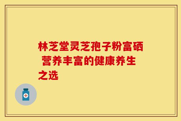 林芝堂灵芝孢子粉富硒 营养丰富的健康养生之选